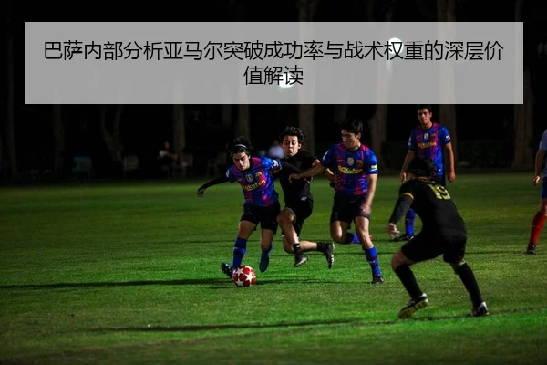 巴萨内部分析亚马尔突破成功率与战术权重的深层价值解读