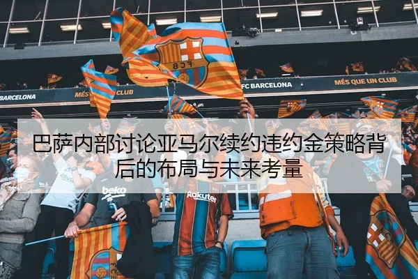 巴萨内部讨论亚马尔续约违约金策略背后的布局与未来考量