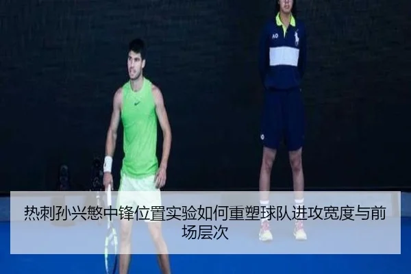 热刺孙兴慜中锋位置实验如何重塑球队进攻宽度与前场层次