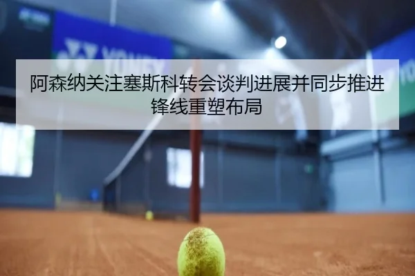 阿森纳关注塞斯科转会谈判进展并同步推进锋线重塑布局