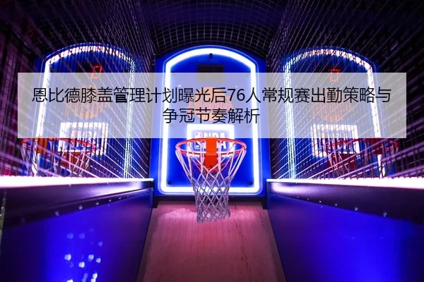 恩比德膝盖管理计划曝光后76人常规赛出勤策略与争冠节奏解析