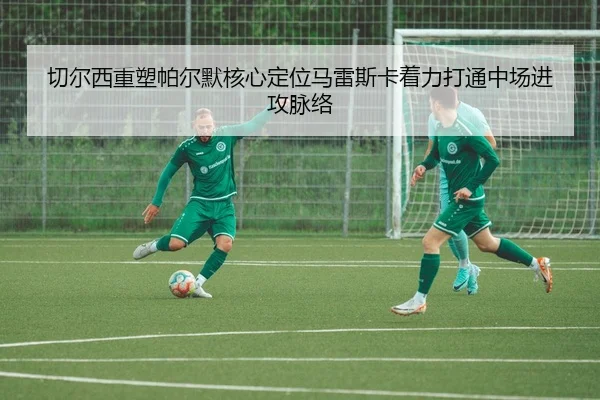 切尔西重塑帕尔默核心定位马雷斯卡着力打通中场进攻脉络